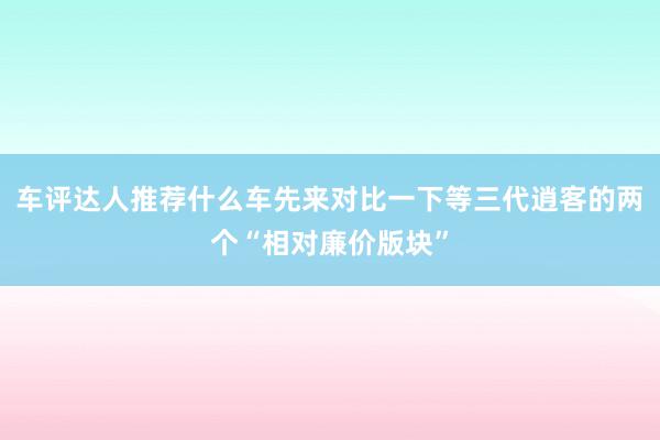 车评达人推荐什么车先来对比一下等三代逍客的两个“相对廉价版块”