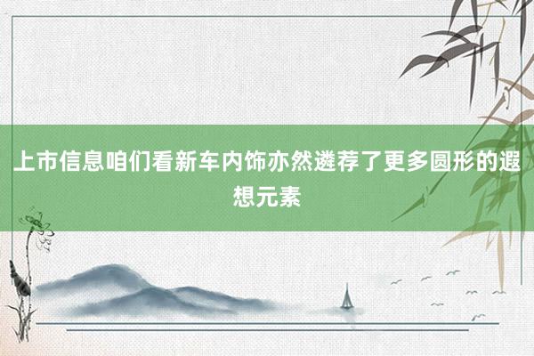 上市信息咱们看新车内饰亦然遴荐了更多圆形的遐想元素