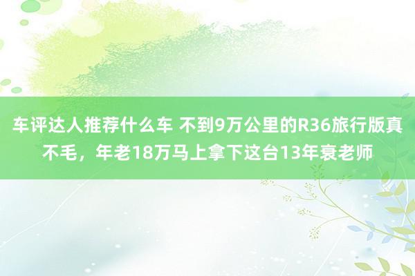 车评达人推荐什么车 不到9万公里的R36旅行版真不毛，年老18万马上拿下这台13年衰老师