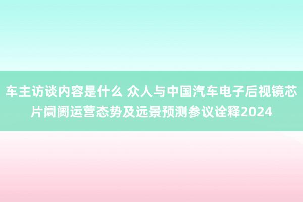 车主访谈内容是什么 众人与中国汽车电子后视镜芯片阛阓运营态势及远景预测参议诠释2024