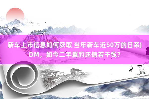 新车上市信息如何获取 当年新车近50万的日系JDM，如今二手翼豹还值若干钱？