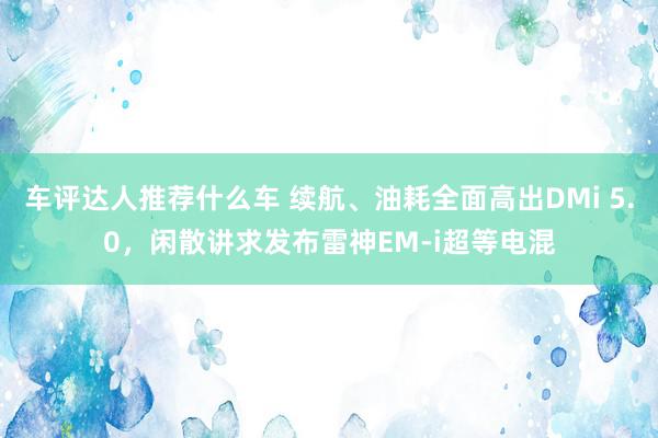 车评达人推荐什么车 续航、油耗全面高出DMi 5.0，闲散讲求发布雷神EM-i超等电混