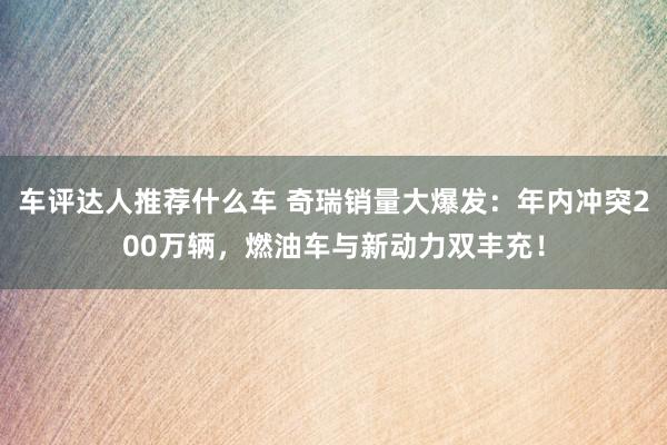 车评达人推荐什么车 奇瑞销量大爆发：年内冲突200万辆，燃油车与新动力双丰充！