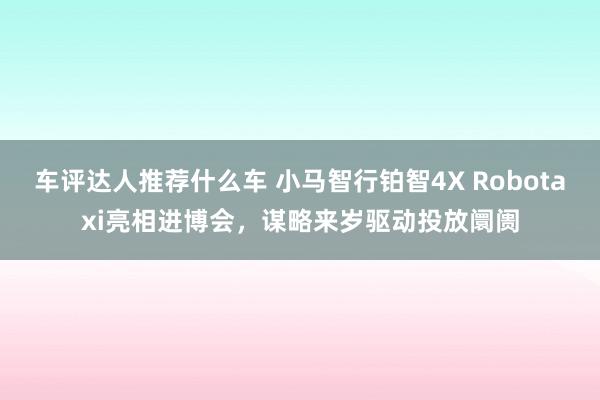 车评达人推荐什么车 小马智行铂智4X Robotaxi亮相进博会，谋略来岁驱动投放阛阓