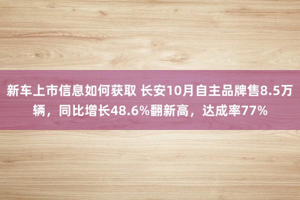 新车上市信息如何获取 长安10月自主品牌售8.5万辆，同比增长48.6%翻新高，达成率77%