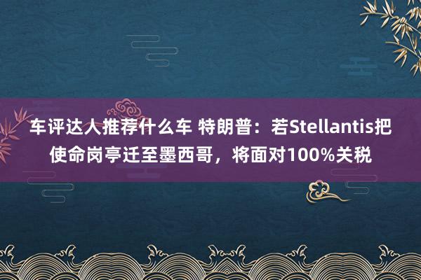 车评达人推荐什么车 特朗普：若Stellantis把使命岗亭迁至墨西哥，将面对100%关税