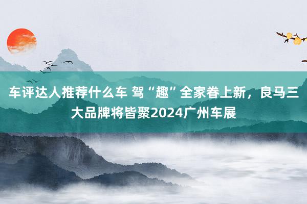 车评达人推荐什么车 驾“趣”全家眷上新，良马三大品牌将皆聚2024广州车展