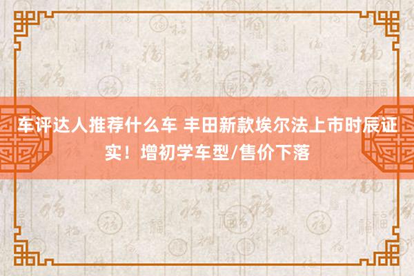 车评达人推荐什么车 丰田新款埃尔法上市时辰证实！增初学车型/售价下落