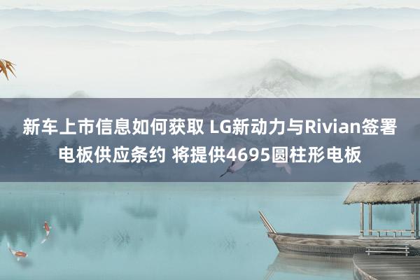 新车上市信息如何获取 LG新动力与Rivian签署电板供应条约 将提供4695圆柱形电板