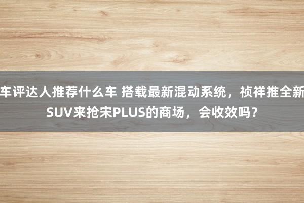 车评达人推荐什么车 搭载最新混动系统，祯祥推全新SUV来抢宋PLUS的商场，会收效吗？