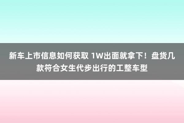 新车上市信息如何获取 1W出面就拿下！盘货几款符合女生代步出行的工整车型