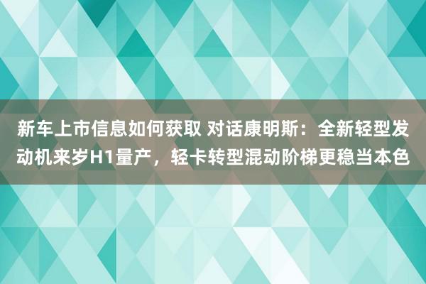 新车上市信息如何获取 对话康明斯：全新轻型发动机来岁H1量产，轻卡转型混动阶梯更稳当本色