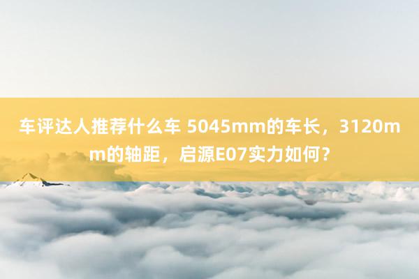 车评达人推荐什么车 5045mm的车长，3120mm的轴距，启源E07实力如何？