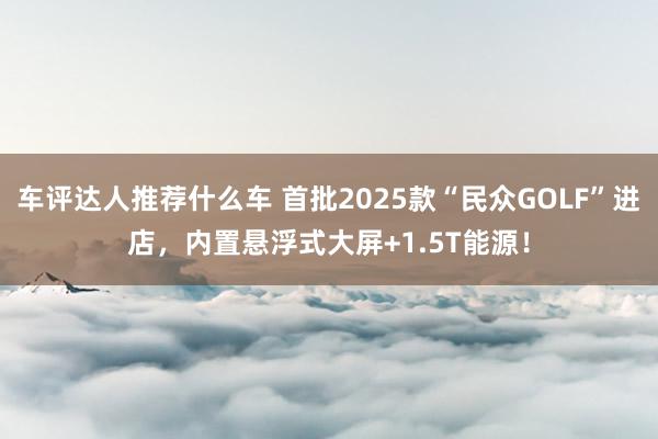 车评达人推荐什么车 首批2025款“民众GOLF”进店，内置悬浮式大屏+1.5T能源！