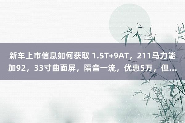 新车上市信息如何获取 1.5T+9AT，211马力能加92，33寸曲面屏，隔音一流，优惠5万，但...