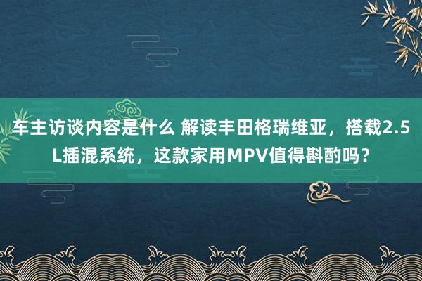 车主访谈内容是什么 解读丰田格瑞维亚，搭载2.5L插混系统，这款家用MPV值得斟酌吗？