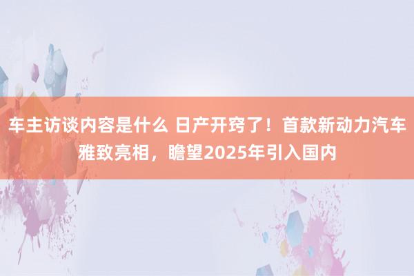 车主访谈内容是什么 日产开窍了！首款新动力汽车雅致亮相，瞻望2025年引入国内