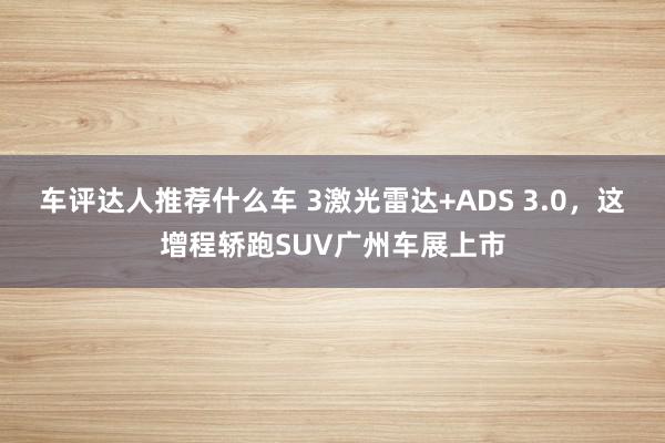 车评达人推荐什么车 3激光雷达+ADS 3.0，这增程轿跑SUV广州车展上市