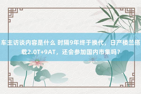 车主访谈内容是什么 时隔9年终于换代，日产楼兰搭载2.0T+9AT，还会参加国内市集吗？