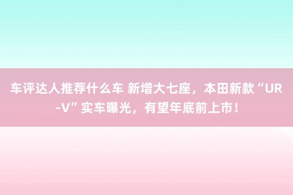 车评达人推荐什么车 新增大七座，本田新款“UR-V”实车曝光，有望年底前上市！