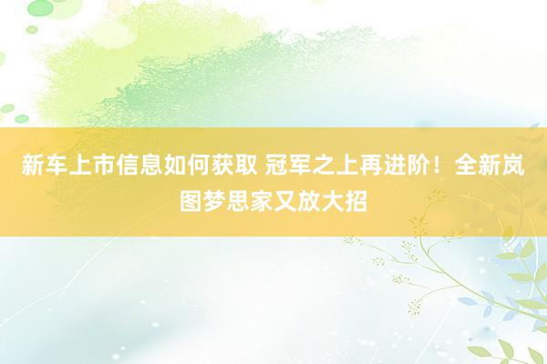 新车上市信息如何获取 冠军之上再进阶！全新岚图梦思家又放大招