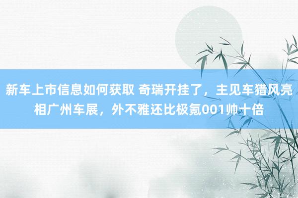 新车上市信息如何获取 奇瑞开挂了，主见车猎风亮相广州车展，外不雅还比极氪001帅十倍