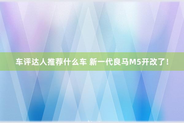 车评达人推荐什么车 新一代良马M5开改了！