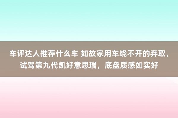 车评达人推荐什么车 如故家用车绕不开的弃取，试驾第九代凯好意思瑞，底盘质感如实好