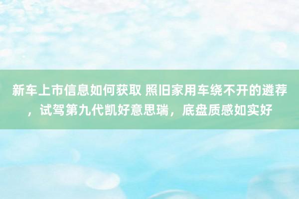 新车上市信息如何获取 照旧家用车绕不开的遴荐，试驾第九代凯好意思瑞，底盘质感如实好