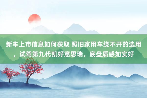 新车上市信息如何获取 照旧家用车绕不开的选用，试驾第九代凯好意思瑞，底盘质感如实好