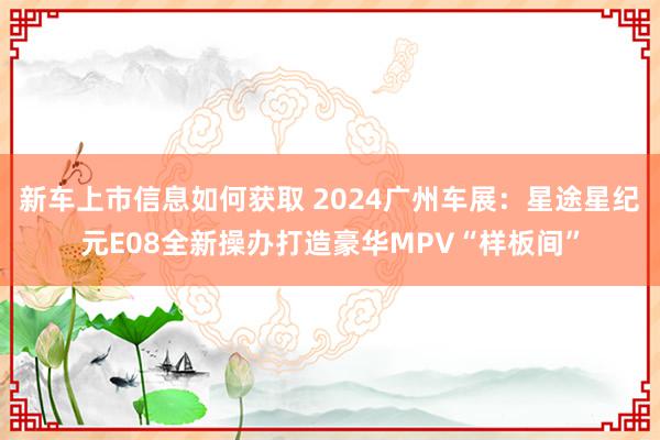 新车上市信息如何获取 2024广州车展：星途星纪元E08全新操办打造豪华MPV“样板间”