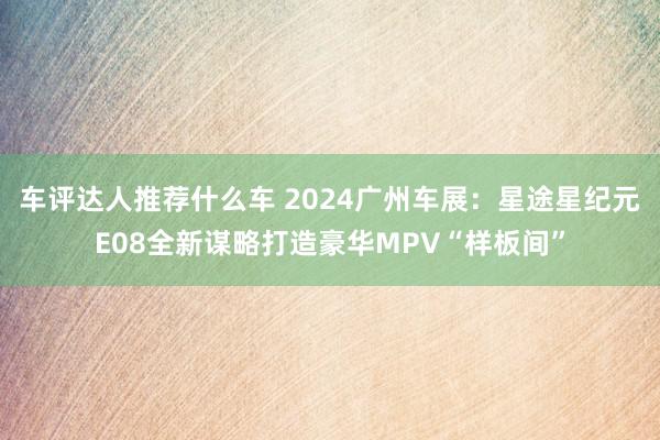 车评达人推荐什么车 2024广州车展：星途星纪元E08全新谋略打造豪华MPV“样板间”