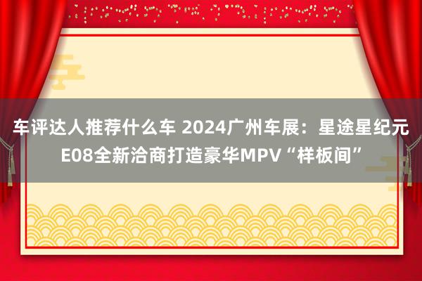 车评达人推荐什么车 2024广州车展：星途星纪元E08全新洽商打造豪华MPV“样板间”