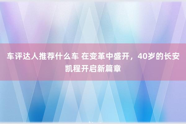 车评达人推荐什么车 在变革中盛开，40岁的长安凯程开启新篇章