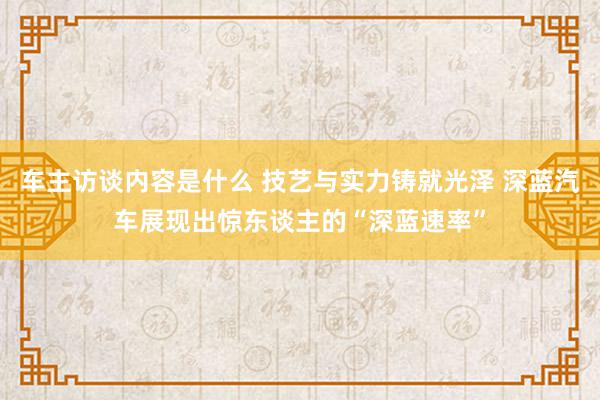 车主访谈内容是什么 技艺与实力铸就光泽 深蓝汽车展现出惊东谈主的“深蓝速率”