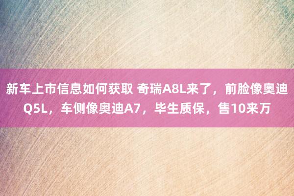 新车上市信息如何获取 奇瑞A8L来了，前脸像奥迪Q5L，车侧像奥迪A7，毕生质保，售10来万