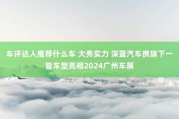 车评达人推荐什么车 大秀实力 深蓝汽车携旗下一皆车型亮相2024广州车展