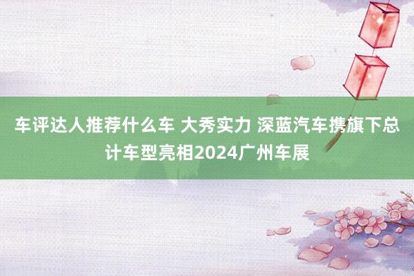 车评达人推荐什么车 大秀实力 深蓝汽车携旗下总计车型亮相2024广州车展