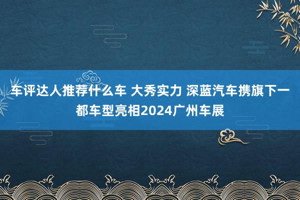 车评达人推荐什么车 大秀实力 深蓝汽车携旗下一都车型亮相2024广州车展