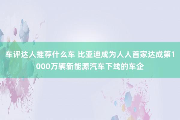 车评达人推荐什么车 比亚迪成为人人首家达成第1000万辆新能源汽车下线的车企