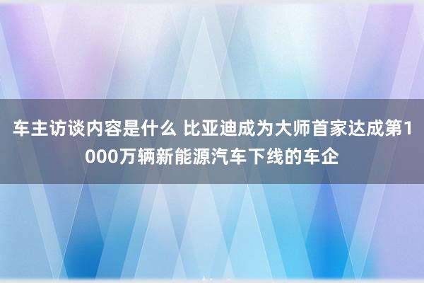 车主访谈内容是什么 比亚迪成为大师首家达成第1000万辆新能源汽车下线的车企