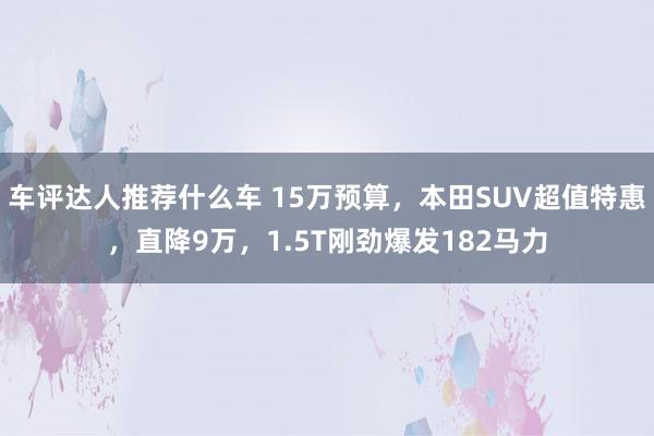 车评达人推荐什么车 15万预算，本田SUV超值特惠，直降9万，1.5T刚劲爆发182马力