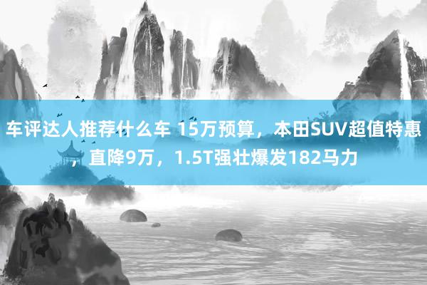 车评达人推荐什么车 15万预算，本田SUV超值特惠，直降9万，1.5T强壮爆发182马力