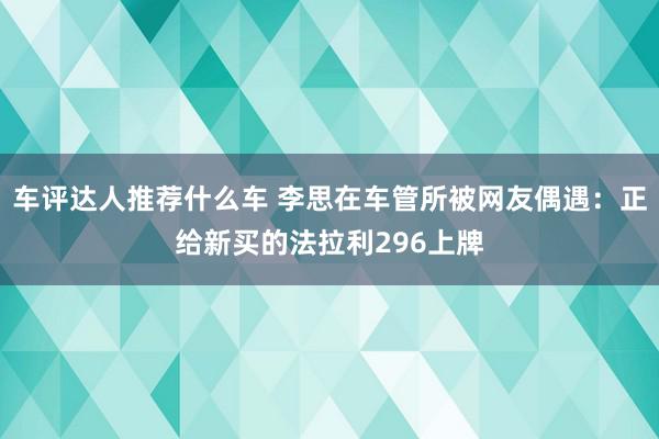 车评达人推荐什么车 李思在车管所被网友偶遇：正给新买的法拉利296上牌