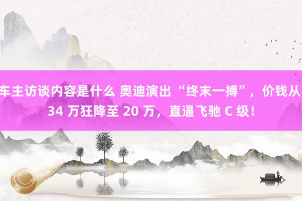 车主访谈内容是什么 奥迪演出 “终末一搏”，价钱从 34 万狂降至 20 万，直逼飞驰 C 级！