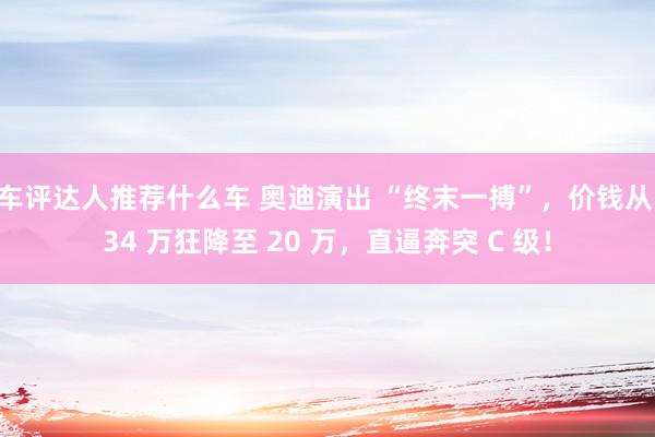 车评达人推荐什么车 奥迪演出 “终末一搏”，价钱从 34 万狂降至 20 万，直逼奔突 C 级！