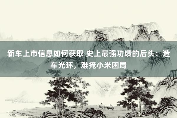 新车上市信息如何获取 史上最强功绩的后头：造车光环，难掩小米困局