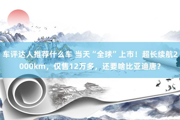 车评达人推荐什么车 当天“全球”上市！超长续航2000km，仅售12万多，还要啥比亚迪唐？