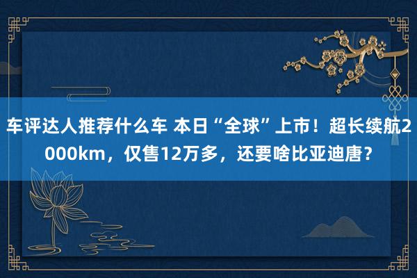 车评达人推荐什么车 本日“全球”上市！超长续航2000km，仅售12万多，还要啥比亚迪唐？