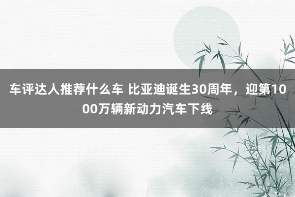 车评达人推荐什么车 比亚迪诞生30周年，迎第1000万辆新动力汽车下线